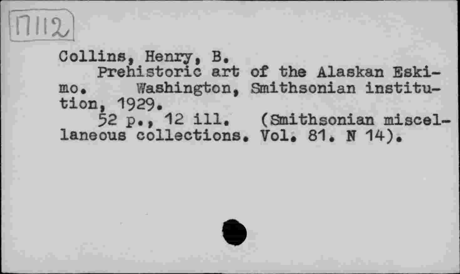 ﻿лий
Collins, Henry, В.
Prehistoric art of the Alaskan Eskimo. Washington, Smithsonian institution, 1929.
52 p., 12 ill. (Smithsonian miscellaneous collections. Vol. 81. N 14).